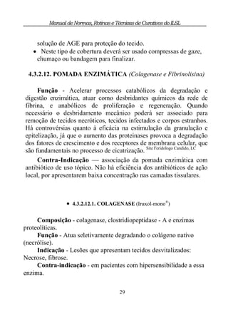 Manual de Normas, Rotinas e Técnicas de Curativos do ILSL


    solução de AGE para proteção do tecido.
    Neste tipo de cobertura deverá ser usado compressas de gaze,
    chumaço ou bandagem para finalizar.

 4.3.2.12. POMADA ENZIMÁTICA (Colagenase e Fibrinolisina)

     Função - Acelerar processos catabólicos da degradaçâo e
digestão enzimática, atuar como desbridantes químicos da rede de
fibrina, e anabólicos de proliferação e regeneração. Quando
necessário o desbridamento mecânico poderá ser associado para
remoção de tecidos necróticos, tecidos infectados e corpos estranhos.
Há controvérsias quanto à eficácia na estimulação da granulação e
epitelização, já que o aumento das proteinases provoca a degradação
dos fatores de crescimento e dos receptores de membrana celular, que
são fundamentais no processo de cicatrização. Site Feridologo Candido, LC
     Contra-Indicação — associação da pomada enzimática com
antibiótico de uso tópico. Não há eficiência dos antibióticos de ação
local, por apresentarem baixa concentração nas camadas tissulares.



                 4.3.2.12.1. COLAGENASE (Iruxol-mono®)

     Composição - colagenase, clostridiopeptidase - A e enzimas
proteolíticas.
     Função - Atua seletivamente degradando o colágeno nativo
(necrólise).
     Indicação - Lesões que apresentam tecidos desvitalizados:
Necrose, fibrose.
     Contra-indicação - em pacientes com hipersensibilidade a essa
enzima.

                                       29
 