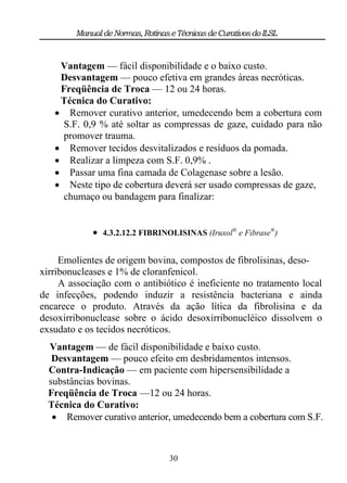 Manual de Normas, Rotinas e Técnicas de Curativos do ILSL


    Vantagem — fácil disponibilidade e o baixo custo.
    Desvantagem — pouco efetiva em grandes áreas necróticas.
    Freqüência de Troca — 12 ou 24 horas.
    Técnica do Curativo:
    Remover curativo anterior, umedecendo bem a cobertura com
     S.F. 0,9 % até soltar as compressas de gaze, cuidado para não
     promover trauma.
    Remover tecidos desvitalizados e resíduos da pomada.
    Realizar a limpeza com S.F. 0,9% .
    Passar uma fina camada de Colagenase sobre a lesão.
    Neste tipo de cobertura deverá ser usado compressas de gaze,
     chumaço ou bandagem para finalizar:


             4.3.2.12.2 FIBRINOLISINAS (Iruxol® e Fibrase®)

     Emolientes de origem bovina, compostos de fibrolisinas, deso-
xirribonucleases e 1% de cloranfenicol.
     A associação com o antibiótico é ineficiente no tratamento local
de infecções, podendo induzir a resistência bacteriana e ainda
encarece o produto. Através da ação lítica da fibrolisina e da
desoxirribonuclease sobre o ácido desoxirribonucléico dissolvem o
exsudato e os tecidos necróticos.
  Vantagem — de fácil disponibilidade e baixo custo.
   Desvantagem — pouco efeito em desbridamentos intensos.
  Contra-Indicação — em paciente com hipersensibilidade a
  substâncias bovinas.
  Freqüência de Troca —12 ou 24 horas.
  Técnica do Curativo:
    Remover curativo anterior, umedecendo bem a cobertura com S.F.



                                  30
 