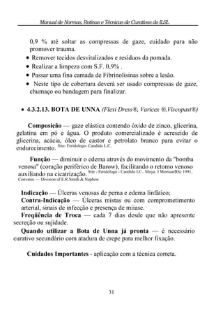 Manual de Normas, Rotinas e Técnicas de Curativos do ILSL


     0,9 % até soltar as compressas de gaze, cuidado para não
     promover trauma.
     Remover tecidos desvitalizados e resíduos da pomada.
     Realizar a limpeza com S.F. 0,9% .
     Passar uma fina camada de Fibrinolisinas sobre a lesão.
     Neste tipo de cobertura deverá ser usado compressas de gaze,
     chumaço ou bandagem para finalizar.

   4.3.2.13. BOTA DE UNNA (Flexi Dress®, Varicex ®,Viscopast®)

     Composicão — gaze elástica contendo óxido de zinco, glicerina,
gelatina em pó e água. O produto comercializado é acrescido de
glicerina, acácia, óleo de castor e petrolato branco para evitar o
endurecimento. Site- Feridologo- Candido L.C.
     Função — diminuir o edema através do movimento da "bomba
 venosa" (coração periférico de Barow), facilitando o retomo venoso
 auxiliando na cicatrização. Site - Feridologo - Candido LC.. Moya. J MorisonBSc 1991,
 Convatec — Division of E.R.Smith & Nephew


   Indicação — Úlceras venosas de perna e edema linfático;
   Contra-Indicação — Úlceras mistas ou com comprometimento
   arterial, sinais de infecção e presença de miiase.
   Freqüência de Troca — cada 7 dias desde que não apresente
secreção ou sujidade.
   Quando utilizar a Bota de Unna já pronta — é necessário
curativo secundário com atadura de crepe para melhor fixação.

     Cuidados Importantes - aplicação com a técnica correta.




                                             31
 