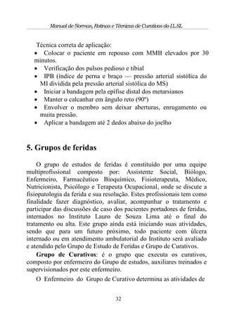 Manual de Normas, Rotinas e Técnicas de Curativos do I.L.SL


    Técnica correta de aplicação:
    Colocar o paciente em repouso com MMII elevados por 30
   minutos.
    Verificação dos pulsos pedioso e tibial
    IPB (índice de perna e braço — pressão arterial sistólica do
     MI dividida pela pressão arterial sistólica do MS)
    Iniciar a bandagem pela epífise distal dos metarsianos
    Manter o calcanhar em ângulo reto (90º)
    Envolver o membro sem deixar aberturas, enrugamento ou
     muita pressão.
    Aplicar a bandagem até 2 dedos abaixo do joelho


5. Grupos de feridas

    O grupo de estudos de feridas é constituído por uma equipe
multiprofissional composto por: Assistente Social, Biólogo,
Enfermeiro, Farmacêutico Bioquímico, Fisioterapeuta, Médico,
Nutricionista, Psicólogo e Terapeuta Ocupacional, onde se discute a
fisiopatologia da ferida e sua resolução. Estes profissionais tem como
finalidade fazer diagnóstico, avaliar, acompanhar o tratamento e
participar das discussões de caso dos pacientes portadores de feridas,
internados no Instituto Lauro de Souza Lima até o final do
tratamento ou alta. Este grupo ainda está iniciando suas atividades,
sendo que para um futuro próximo, todo paciente com úlcera
internado ou em atendimento ambulatorial do Instituto será avaliado
e atendido pelo Grupo de Estudo de Feridas e Grupo de Curativos.
    Grupo de Curativos: é o grupo que executa os curativos,
composto por enfermeiro do Grupo de estudos, auxiliares treinados e
supervisionados por este enfermeiro.
    O Enfermeiro do Grupo de Curativo determina as atividades de


                                      32
 