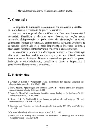 Manual de Normas, Rotinas e Técnicas de Curativos do ILSL



7. Conclusão
     A proposta da elaboração deste manual foi padronizar a escolha
das coberturas e a formação do grupo de curativo.
     As úlceras em geral são multifatoriais. Para seu tratamento é
necessário identificar e abranger esses fatores, ter noções sobre
anatomia, fisiopatologia da pele, fases da cicatrização, execução
correta das técnicas de curativos, conhecimento adequado dos tipos de
coberturas disponíveis e, o mais importante à indicação correta e
precisa dos mesmos, sempre levando em conta o custo beneficio.
     A vivência na prática de enfermagem nos traz a consciência que
não existe o melhor produto ou aquele que pode ser utilizado durante
todo o processo cicatricial. Devemos conhecê-los, pois cada um possui
indicação e contra-indicação, benefício e custo, o importante é
ponderar e utilizar sempre o bom senso!


8. Referências
1 Alvarez O; Rozint J; Wineman.D. Moist environment for healing: Matching the
 dressing to the wourds, 1 (1); 35-49, 1989.
2 Aron, Suzann. Apresentação em simpósio APECIH - Analise critica dos modelos
  propostos para avaliação de feridas, 2.001.
3 Baxter,C.; Mertz,PM. Local factors that affect wound healing — IN; Eaglstein. W .H.
  Wound care manual, 25- 37,1990
4 Brune; L.S. St Suddarth,D.S. — Moderrna prática de enfermagem, 2th, ed
 interamericana,v. 1, p. 118-136, 1978

5 Cândido, Luis Cláudio, www.feridologo.com.br Site desde 15/11/00, atuali'ado em
  14/12/01
6 Carneiro, Marcelo et Al, curativos: o que se usar?, R.S, 1998.
7 Jhon Chen at al, Monografia - Aquacel TM Hidrofibre TM Dressing: The Next Step
  Wound Dressing Techology-1998


                                          35
 
