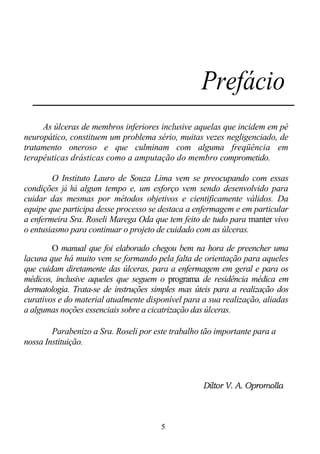 Prefácio
     As úlceras de membros inferiores inclusive aquelas que incidem em pé
neuropático, constituem um problema sério, muitas vezes negligenciado, de
tratamento oneroso e que culminam com alguma freqüência em
terapêuticas drásticas como a amputação do membro comprometido.

        O Instituto Lauro de Souza Lima vem se preocupando com essas
condições já há algum tempo e, um esforço vem sendo desenvolvido para
cuidar das mesmas por métodos objetivos e cientificamente válidos. Da
equipe que participa desse processo se destaca a enfermagem e em particular
a enfermeira Sra. Roseli Marega Oda que tem feito de tudo para manter vivo
o entusiasmo para continuar o projeto de cuidado com as úlceras.

        O manual que foi elaborado chegou bem na hora de preencher uma
lacuna que há muito vem se formando pela falta de orientação para aqueles
que cuidam diretamente das úlceras, para a enfermagem em geral e para os
médicos, inclusive aqueles que seguem o programa de residência médica em
dermatologia. Trata-se de instruções simples mas úteis para a realização dos
curativos e do material atualmente disponível para a sua realização, aliadas
a algumas noções essenciais sobre a cicatrização das úlceras.

        Parabenizo a Sra. Roseli por este trabalho tão importante para a
nossa Instituição.



                                                   Diltor V. A. Opromolla



                                       5
 