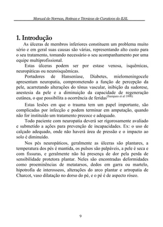Manual de Normas, Rotinas e Técnicas de Curativos do ILSL




1. Introdução
    As úlceras de membros inferiores constituem um problema muito
sério e em geral suas causas são várias, representando alto custo para
o seu tratamento, tomando necessário o seu acompanhamento por uma
equipe multiprofissional.
     Estas úlceras podem ser por estase venosa, isquêmicas,
neuropáticas ou neuroisquêmicas.
     Portadores de Hanseníase, Diabetes, mielomeningocele
apresentam neuropatia, comprometendo a função de percepção da
pele, acarretando alterações do tônus vascular, inibição da sudorese,
anestesia da pele e a diminuição da capacidade de regeneração
cutânea, o que possibilita a ocorrência de feridas(Sampaio et al 1998)
     Estas lesões em que o trauma tem um papel importante, são
complicadas por infecção e podem terminar em amputação, quando
não for instituído um tratamento precoce e adequado.
     Todo paciente com neuropatia deverá ser rigorosamente avaliado
e submetido a ações para prevenção de incapacidades. Ex: o uso de
calçado adequado, onde não haverá área de pressão e o impacto ao
solo é diminuído.
     Nos pés neuropáticos, geralmente as úlceras são plantares, a
temperatura dos pés é mantida, os pulsos são palpáveis, a pele é seca e
com fissuras, e geralmente não há presença de dor pela perda de
sensibilidade protetora plantar. Neles são encontradas deformidades
como proeminências de metatarsos, dedos em garra ou martelo,
hipotrofia de interosseos, alterações do arco plantar e artropatia de
Charcot, vaso dilatação no dorso do pé, e o pé é de aspecto róseo.




                                     9
 