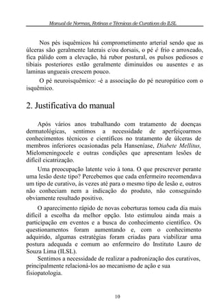 Manual de Normas, Rotinas e Técnicas de Curativos do ILSL


      Nos pés isquêmicos há comprometimento arterial sendo que as
úlceras são geralmente laterais e/ou dorsais, o pé é frio e arroxeado,
fica pálido com a elevação, há rubor postural, os pulsos pediosos e
tibiais posteriores estão geralmente diminuídos ou ausentes e as
laminas ungueais crescem pouco.
      O pé neuroisquêmico: -é a associação do pé neuropático com o
isquêmico.

2. Justificativa do manual
     Após vários anos trabalhando com tratamento de doenças
dermatológicas, sentimos a necessidade de aperfeiçoarmos
conhecimentos técnicos e científicos no tratamento de úlceras de
membros inferiores ocasionadas pela Hanseníase, Diabete Mellitus,
Mielomeningocele e outras condições que apresentam lesões de
difícil cicatrização.
     Uma preocupação latente veio à tona. O que prescrever perante
uma lesão deste tipo? Percebemos que cada enfermeiro recomendava
um tipo de curativo, às vezes até para o mesmo tipo de lesão e, outros
não conheciam nem a indicação do produto, não conseguindo
obviamente resultado positivo.
     O aparecimento rápido de novas coberturas tomou cada dia mais
difícil a escolha da melhor opção. Isto estimulou ainda mais a
participação em eventos e a busca do conhecimento científico. Os
questionamentos foram aumentando e, com o conhecimento
adquirido, algumas estratégias foram criadas para viabilizar uma
postura adequada e comum ao enfermeiro do Instituto Lauro de
Souza Lima (ILSL).
     Sentimos a necessidade de realizar a padronização dos curativos,
principalmente relacioná-los ao mecanismo de ação e sua
fisiopatologia.


                                      10
 