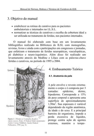 Manual de Normas, Rotinas e Técnicas de Curativos do ILSL



3. Objetivo do manual

   estabelecer as rotinas de curativo para os pacientes
    ambulatoriais e internados no I.L.S.L.
   normatizar as técnicas de curativos e escolha da cobertura ideal a
    ser utilizada no tratamento de feridas, nos pacientes internados.

     O manual foi elaborado com base em um levantamento
bibliográfico realizado na Biblioteca do ILSL com monografias,
revistas, livros e ainda com a participações em congressos e jornadas,
que enfatizam o tratamento de feridas neuropáticas, vasculopáticas,
pé diabético e neuro-isquémico. Além disso foi realizado um
levantamento através do Medline e Lilacs com as palavras-chave
feridas e curativos, no período de 1995 a 2004.

                                       4. Embasamento Teórico
                                       4.1. Anatomia da pele


                                       A pele envolve e reveste externa-
                                       mente o corpo e é composta por 3
                                       camadas:     epiderme,    derme,
                                       hipoderme. Corresponde a 15%
                                       do peso corporal e apresenta uma
                                       superfície de aproximadamente
                                       1,50m2. Sua espessura é variável
                                       dependendo da região anatômica,
                                       da idade e do sexo. E a principal
                                       barreira do organismo, impede a
                                       perda excessiva de líquidos,
                                       protege contra ação de agentes
                                       externos, mantém a tempe-


                                  11
 
