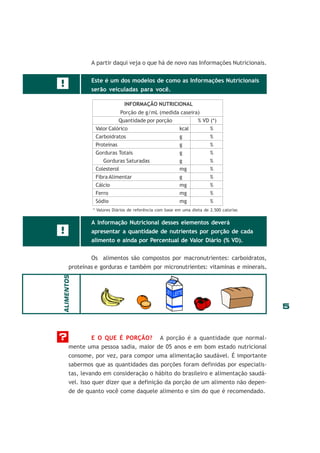 A partir daqui veja o que há de novo nas Informações Nutricionais.
Este é um dos modelos de como as Informações Nutricionais

!

serão veiculadas para você.
INFORMAÇÃO NUTRICIONAL
Porção de g/mL (medida caseira)
Quantidade por porção
% VD (*)
Valor Calórico
kcal
%
Carboidratos
g
%
Proteínas
g
%
Gorduras Totais
g
%
Gorduras Saturadas
g
%
Colesterol
mg
%
Fibra Alimentar
g
%
Cálcio
mg
%
Ferro
mg
%
Sódio
mg
%
* Valores Diários de referência com base em uma dieta de 2.500 calorias

A Informação Nutricional desses elementos deverá

!

apresentar a quantidade de nutrientes por porção de cada
alimento e ainda por Percentual de Valor Diário (% VD).
Os alimentos são compostos por macronutrientes: carboidratos,

ALIMENTOS

proteínas e gorduras e também por micronutrientes: vitaminas e minerais.

?

E O QUE É PORÇÃO? A porção é a quantidade que normalmente uma pessoa sadia, maior de 05 anos e em bom estado nutricional
consome, por vez, para compor uma alimentação saudável. É importante
sabermos que as quantidades das porções foram definidas por especialistas, levando em consideração o hábito do brasileiro e alimentação saudável. Isso quer dizer que a definição da porção de um alimento não depende de quanto você come daquele alimento e sim do que é recomendado.

5

 