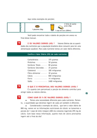 PORÇÕES

Aqui estão exemplos de porções:
2 fatias de queijo
prato (30g)
1 pãozinho (50g)

1 copo de suco (200mL)

Você pode encontrar toda a tabela de porções em anexo no
final desse manual.tros exemplos de porções:

?

E OS VALORES DIÁRIOS (VD) ?
Valores Diários são as quantidades dos nutrientes que a população brasileira deve consumir para ter uma
alimentação saudável. Para cada nutriente temos um valor diário diferente.
Confira o Valor Diário (VD) de cada nutriente:
Carboidratos
Proteínas
Gorduras Totais
Gorduras Saturadas

80 gramas
25 gramas

Colesterol
Fibra alimentar

300 miligramas
30 gramas

Cálcio
Ferro

800 miligramas
14 miligramas

Sódio

?

375 gramas
50 gramas

2400 miligramas

O QUE É O PERCENTUAL DOS VALORES DIÁRIOS (%VD) ?
É o quanto (em percentual) a porção do alimento contribui para
atingir todos os valores diários.

?

COMO USAR OS % DE VALORES DIÁRIOS (%VD) ?
Temos uma necessidade diferente para cada nutriente. Portanto, a quantidade que devemos ingerir de cada um também é diferente.
Considerando o exemplo do cálcio, que tem o valor diário de
800 mg, vamos ver as informações nutricionais do rótulo: se tomarmos a
porção de 1 copo de leite integral (200 mL) estamos ingerindo 295 mg de
cálcio. Com base nessa informação, quanto mais de cálcio precisamos
ingerir até o final do dia?

6

 
