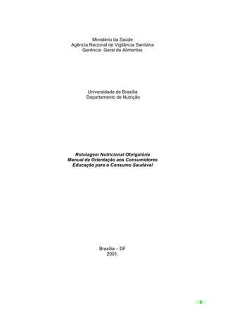 Ministério da Saúde
Agência Nacional de Vigilância Sanitária
Gerência Geral de Alimentos

Universidade de Brasília
Departamento de Nutrição

Rotulagem Nutricional Obrigatória
Manual de Orientação aos Consumidores
Educação para o Consumo Saudável

Brasília – DF
2001.

3

 