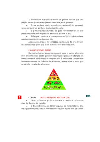 As informações nutricionais do ovo de galinha indicam que uma
porção de ovo (1 unidade) apresenta em relação às gorduras:
5 g de gorduras totais, as quais representam 6% do que precisamos consumir de gorduras totais durante o dia;
2 g de gorduras saturadas, as quais representam 8% do que
precisamos consumir de gorduras saturadas durante o dia;
210 mg de colesterol, o que representam 70% do colesterol que
precisamos consumir ao longo do dia.
Após analisarmos as informações nutricionais do ovo de galinha concluímos que o ovo é um alimento rico em colesterol.
E O QUE DEVEMOS FAZER?
Da mesma forma, podemos consumir ovos e outros alimentos
ricos em colesterol, desde que com moderação e prestando atenção nos
outros alimentos consumidos ao longo do dia. É importante também que
lembremos sempre da Pirâmide dos Alimentos, porque ela é o nosso guia
na escolha correta dos alimentos.

!

CONFIRA

MUITAS PESQUISAS MOSTRAM QUE:

dietas pobres em gordura saturada e colesterol reduzem o
risco de doenças do coração.
o desenvolvimento de câncer depende de muito fatores. Uma
dieta pobre em gordura total pode reduzir o risco de alguns tipos de câncer.

25

 