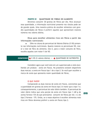 PARTE III

QUANTIDADE DE FIBRAS DO ALIMENTO

Devemos consumir 30 gramas de fibras por dia. Para alcançar
essa quantidade, a informação nutricional presente nos rótulos pode ser
de grande ajuda. Uma maneira prática de escolher alimentos com grandes quantidades de fibras é preferir aqueles que apresentam maiores
números nos valores diários.
Dicas para escolher alimentos ricos em fibras a partir das
informações nutricionais:
Olhe na coluna do percentual de Valores Diários (% VD) presente nas informações nutricionais. Quanto maiores os percentuais VD, maior o teor de fibra do alimento. Isto é, para o maior consumo de fibra,
escolha aqueles com maior % de VD.

CONFERIR v % VD (% valores diários) = v QUANTIDADE DE NUTRIENTES

Considere agora que você está em um supermercado e está escolhendo um produto – aveia em flocos. Na prateleira existem disponíveis
duas marcas: a aveia em flocos tipo 1 de a tipo 2. Se você quer escolher a
marca de aveia que apresenta maior quantidade de fibras,

O QUE FAZER?
Comparando as duas marcas de aveia em flocos, concluímos que
a quantidade em gramas da aveia em flocos tipo 2 é maior que a tipo 1 e;
consequentemente, o percentual de valor diário também. O percentual de
valor diário indica que uma porção da aveia em flocos tipo 1 (40 g de
aveia) fornece 13% do que precisamos consumir de fibras por dia e a do
tipo 2 fornece 17%. Então, se o nosso objetivo é escolher alimentos mais
ricos em fibras devemos preferir a aveia em flocos tipo 2.

26

 