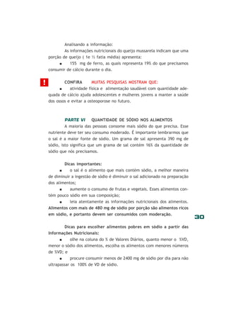 Analisando a informação:
As informações nutricionais do queijo mussarela indicam que uma
porção de queijo ( 1e ½ fatia média) apresenta:
155 mg de ferro, as quais representa 19% do que precisamos
consumir de cálcio durante o dia.

!

CONFIRA

MUITAS PESQUISAS MOSTRAM QUE:

atividade física e alimentação saudável com quantidade adequada de cálcio ajuda adolescentes e mulheres jovens a manter a saúde
dos ossos e evitar a osteoporose no futuro.

PARTE VI

QUANTIDADE DE SÓDIO NOS ALIMENTOS

A maioria das pessoas consome mais sódio do que precisa. Esse
nutriente deve ter seu consumo moderado. É importante lembrarmos que
o sal é a maior fonte de sódio. Um grama de sal apresenta 390 mg de
sódio, isto significa que um grama de sal contém 16% da quantidade de
sódio que nós precisamos.
Dicas importantes:
o sal é o alimento que mais contém sódio, a melhor maneira
de diminuir a ingestão de sódio é diminuir o sal adicionado na preparação
dos alimentos;
aumente o consumo de frutas e vegetais. Esses alimentos contém pouco sódio em sua composição;
leia atentamente as informações nutricionais dos alimentos.
Alimentos com mais de 480 mg de sódio por porção são alimentos ricos
em sódio, e portanto devem ser consumidos com moderação.
Dicas para escolher alimentos pobres em sódio a partir das
Informações Nutricionais:
olhe na coluna do % de Valores Diários, quanto menor o %VD,
menor o sódio dos alimentos, escolha os alimentos com menores números
de %VD; e
procure consumir menos de 2400 mg de sódio por dia para não
ultrapassar os 100% de VD de sódio.

30

 