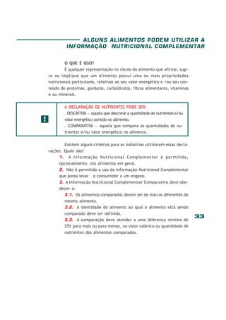 ALGUNS ALIMENTOS PODEM UTILIZAR A
INFORMAÇÃO NUTRICIONAL COMPLEMENTAR
O QUE É ISSO?
É qualquer representação no rótulo do alimento que afirme, sugira ou implique que um alimento possui uma ou mais propriedades
nutricionais particulares, relativas ao seu valor energético e /ou seu conteúdo de proteínas, gorduras, carboidratos, fibras alimentares, vitaminas
e ou minerais.
A DECLARAÇÃO DE NUTRIENTES PODE SER:

!

. DESCRITIVA — aquela que descreve a quantidade de nutrientes e/ou
valor energético contido no alimento.
. COMPARATIVA — aquela que compara as quantidades de nutrientes e/ou valor energético no alimento.
Existem alguns critérios para as indústrias utilizarem essas declarações. Quais são?
1. A Informação Nutricional Complementar é permitida,
opcionalmente, nos alimentos em geral.
2. Não é permitido o uso da Informação Nutricional Complementar
que possa levar o consumidor a um engano.
3. A Informação Nutricional Complementar Comparativa deve obedecer a:
3.1. Os alimentos comparados devem ser de marcas diferentes do
mesmo alimento.
3.2. A identidade do alimento ao qual o alimento está sendo
comparado deve ser definida.
3.3. A comparação deve atender a uma diferença mínima de
25% para mais ou para menos, no valor calórico ou quantidade de
nutrientes dos alimentos comparados.

33

 