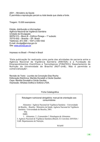 2001 – Ministério da Saúde
É permitida a reprodução parcial ou total desde que citada a fonte.

Tiragem: 15.000 exemplares

Edição, distribuição e informações:
Agência Nacional de Vigilância Sanitária
Unidade de Divulgação
SEPN 515 – Bloco B – Edifício Ômega – 1º subsolo
70770-502 – Brasília – DF- Brasil
Telefones: (61) 448 – 1047 e 448-1042
E-mail: divulga@anvisa.gov.br
Site: www.anvisa.gov.br

Impresso no Brasil – Printed in Brazil

“Esta publicação foi realizada como parte das atividades de parceria entre a
Agência Nacional de Vigilância Sanitária (ANVISA) e a Fundação de
Empreendimentos Científicos e Tecnológicos (FINATEC)/ Departamento de
Nutrição da Universidade de Brasília (NUT -UnB). Não é permitida a
comercialização”.

Revisão de Texto: Lourdes da Conceição Dias Rocha
Editoração Eletrônica: Marilda Donatelli e Cécile Gaultier.
Capa: Marilda Donatelli e Cécile Gaultier.
Impressão: Athalaia Gráfica e Editora LTDA.

Ficha Catalográfica
Rotulagem nutricional obrigatória: manual de orientação aos
consumidores
Alimentos / Agência Nacional de Vigilância Sanitária – Universidade
de Brasília – Brasília : Ministério da Saúde, Agência Nacional de Vigilância
Sanitária / Universidade de Brasília, 2001.
45p.
ISBN
1. Alimentos. 2. ,Consumidor 3. Rotulagem de Alimentos.
I. Agência Nacional de Vigilância Sanitária (Brasil). II. Convênio ANVISA /
UnB. Departamento de Nutrição.
WA695

4

 