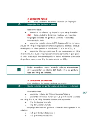 3. GORDURAS TOTAIS

*

3.1.
Caso a indústria declare no rótulo de um requeijão:
Requeijão light (atributo = baixo)
Este queijo deve:
apresentar no máximo 3 g de gordura por 100 g de queijo.
3.2.
Caso a indústria declare no rótulo de um requeijão:
Requeijão reduzido em gorduras (atributo = reduzido)
Este requeijão deve:

apresentar redução mínima de 25% do valor calórico, por exemplo, se em 100 g de requeijão convencional apresenta 300 kcal, o reduzido em gorduras deve apresentar no máximo 225 kcal em 100 g, e
apresentar diferença maior que 3 g de gorduras por em 100 g
de alimento. Isto é, se o requeijão convencional apresenta 35 g de gordura total, o requeijão reduzido em gorduras deverá apresentar quantidade
de gorduras menores que 32 g de gordura total em 100 g.

Então, segundo as regras, o queijo reduzido em gorduras

!

deve apresentar no máximo 225 kcal e 35 g de gordura
total em 100 g de alimento.

*

4. GORDURAS SATURADAS
Caso a indústria declare no rótulo de um queijo:
Queijo reduzido em gordura saturada (atributo = reduzido)
Este queijo deve:
apresentar redução de 25% em Gorduras Totais; e

apresentar diferença maior que 1,5 g de Gordura Saturada
em 100 g. Isto é, se 100 g de queijo convencional apresenta:
22 g de Gordura Saturada
13 g de Gordura Saturada
O queijo reduzido em gorduras saturadas deve apresentar no
máximo:
16,5 g de Gordura Saturada; e
11,5 g de Gordura Saturada.

37

 