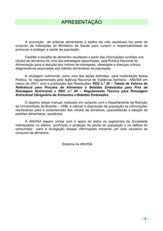 APRESENTAÇÃO

A promoção de práticas alimentares e estilos de vida saudáveis faz parte do
conjunto de indicações do Ministério da Saúde para cumprir a responsabilidade de
promover e proteger a saúde da população.
Facilitar a escolha de alimentos saudáveis a partir das informações contidas nos
rótulos de alimentos foi uma das estratégias desenhadas pela Política Nacional de
Alimentação para a redução dos índices de sobrepeso, obesidade e doenças crônico
degenerativas associadas aos hábitos alimentares da população.
A rotulagem nutricional, como uma das ações definidas para implantação dessa
Política, foi regulamentada pela Agência Nacional de Vigilância Sanitária - ANVISA em
março de 2001, com a publicação das Resoluções RDC n.º 39 – Tabela de Valores de
Referência para Porções de Alimentos e Bebidas Embalados para Fins de
Rotulagem Nutricional e RDC n.º 40 – Regulamento Técnico para Rotulagem
Nutricional Obrigatória de Alimentos e Bebidas Embalados.
O objetivo desse manual, realizado em conjunto com o Departamento de Nutrição
da Universidade de Brasília – UNB, é colocar à disposição da população as informações
necessárias para a compreensão dos rótulos de alimentos, possibilitando a adoção de
padrões alimentares saudáveis.
A ANVISA espera contar com o apoio de todos os segmentos da Sociedade
interessados na efetiva promoção e proteção da saúde da população e na defesa do
consumidor para a divulgação dessas informações iniciando um ciclo saudável de
consumo de alimentos.

Diretoria da ANVISA

5

 