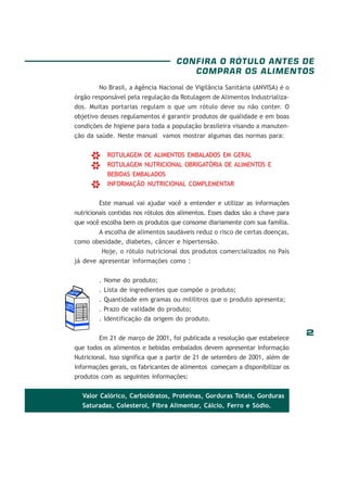 CONFIRA O RÓTULO ANTES DE
COMPRAR OS ALIMENTOS
No Brasil, a Agência Nacional de Vigilância Sanitária (ANVISA) é o
órgão responsável pela regulação da Rotulagem de Alimentos Industrializados. Muitas portarias regulam o que um rótulo deve ou não conter. O
objetivo desses regulamentos é garantir produtos de qualidade e em boas
condições de higiene para toda a população brasileira visando a manutenção da saúde. Neste manual vamos mostrar algumas das normas para:

*
*
*

ROTULAGEM DE ALIMENTOS EMBALADOS EM GERAL
ROTULAGEM NUTRICIONAL OBRIGATÓRIA DE ALIMENTOS E
BEBIDAS EMBALADOS
INFORMAÇÃO NUTRICIONAL COMPLEMENTAR

Este manual vai ajudar você a entender e utilizar as informações
nutricionais contidas nos rótulos dos alimentos. Esses dados são a chave para
que você escolha bem os produtos que consome diariamente com sua família.
A escolha de alimentos saudáveis reduz o risco de certas doenças,
como obesidade, diabetes, câncer e hipertensão.
Hoje, o rótulo nutricional dos produtos comercializados no País
já deve apresentar informações como :
. Nome do produto;
. Lista de ingredientes que compõe o produto;
. Quantidade em gramas ou mililitros que o produto apresenta;
. Prazo de validade do produto;
. Identificação da origem do produto.
Em 21 de março de 2001, foi publicada a resolução que estabelece
que todos os alimentos e bebidas embalados devem apresentar Informação
Nutricional. Isso significa que a partir de 21 de setembro de 2001, além de
informações gerais, os fabricantes de alimentos começam a disponibilizar os
produtos com as seguintes informações:
Valor Calórico, Carboidratos, Proteínas, Gorduras Totais, Gorduras
Saturadas, Colesterol, Fibra Alimentar, Cálcio, Ferro e Sódio.

2

 