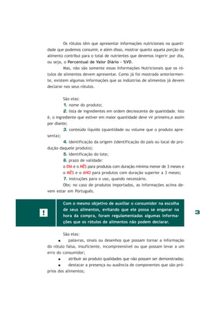 Os rótulos têm que apresentar informações nutricionais na quantidade que podemos consumir, e além disso, mostrar quanto aquela porção de
alimento contribui para o total de nutrientes que devemos ingerir por dia,
ou seja, o Percentual de Valor Diário - %VD.
Mas, não são somente essas Informações Nutricionais que os rótulos de alimentos devem apresentar. Como já foi mostrado anteriormente, existem algumas informações que as indústrias de alimentos já devem
declarar nos seus rótulos.
São elas:
1. nome do produto;
2. lista de ingredientes em ordem decrescente de quantidade. Isto
é, o ingrediente que estiver em maior quantidade deve vir primeiro,e assim
por diante;
3. conteúdo líquido (quantidade ou volume que o produto apresenta);
4. identificação da origem (identificação do país ou local de produção daquele produto);
5. identificação do lote;
6. prazo de validade:
o DIA e o MÊS para produtos com duração mínima menor de 3 meses e
o MÊS e o ANO para produtos com duração superior a 3 meses;
7. instruções para o uso, quando necessário.
Obs: no caso de produtos importados, as informações acima devem estar em Português.
Com o mesmo objetivo de auxiliar o consumidor na escolha

!

de seus alimentos, evitando que ele possa se enganar na
hora da compra, foram regulamentadas algumas informações que os rótulos de alimentos não podem declarar.
São elas:
palavras, sinais ou desenhos que possam tornar a informação
do rótulo falsa, insuficiente, incompreensível ou que possam levar a um
erro do consumidor;
atribuir ao produto qualidades que não possam ser demonstradas;
destacar a presença ou ausência de componentes que são próprios dos alimentos;

3

 