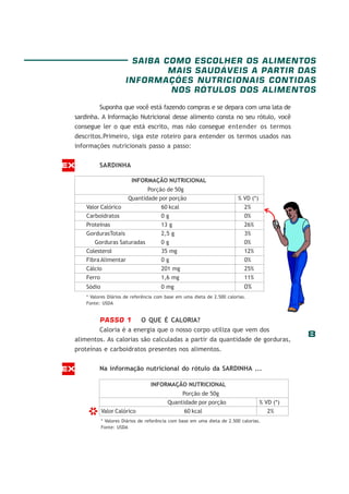 8
Suponha que você está fazendo compras e se depara com uma lata de
sardinha. A Informação Nutricional desse alimento consta no seu rótulo, você
consegue ler o que está escrito, mas não consegue entender os termos
descritos.Primeiro, siga este roteiro para entender os termos usados nas
informações nutricionais passo a passo:
SARDINHA
PASSO 1 O QUE É CALORIA?
Caloria é a energia que o nosso corpo utiliza que vem dos
alimentos. As calorias são calculadas a partir da quantidade de gorduras,
proteínas e carboidratos presentes nos alimentos.
Na informação nutricional do rótulo da SARDINHA ...
INFORMAÇÃO NUTRICIONAL
Porção de 50g
Quantidade por porção % VD (*)
Valor Calórico 60 kcal 2%
Carboidratos 0 g 0%
Proteínas 13 g 26%
GordurasTotais 2,5 g 3%
Gorduras Saturadas 0 g 0%
Colesterol 35 mg 12%
Fibra Alimentar 0 g 0%
Cálcio 201 mg 25%
Ferro 1,6 mg 11%
Sódio 0 mg 0%
* Valores Diários de referência com base em uma dieta de 2.500 calorias.
Fonte: USDA
EX
EX
INFORMAÇÃO NUTRICIONAL
Porção de 50g
Quantidade por porção % VD (*)
Valor Calórico 60 kcal 2%
* Valores Diários de referência com base em uma dieta de 2.500 calorias.
Fonte: USDA
*
SAIBA COMO ESCOLHER OS ALIMENTOS
MAIS SAUDÁVEIS A PARTIR DAS
INFORMAÇÕES NUTRICIONAIS CONTIDAS
NOS RÓTULOS DOS ALIMENTOS
 