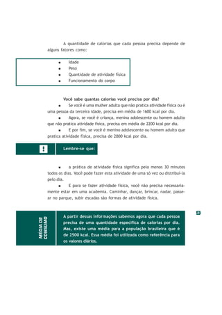 9
!
A quantidade de calorias que cada pessoa precisa depende de
alguns fatores como:
Idade
Peso
Quantidade de atividade física
Funcionamento do corpo
Você sabe quantas calorias você precisa por dia?
Se você é uma mulher adulta que não pratica atividade física ou é
uma pessoa da terceira idade, precisa em média de 1600 kcal por dia.
Agora, se você é criança, menina adolescente ou homem adulto
que não pratica atividade física, precisa em média de 2200 kcal por dia.
E por fim, se você é menino adolescente ou homem adulto que
pratica atividade física, precisa de 2800 kcal por dia.
Lembre-se que:
a prática de atividade física significa pelo menos 30 minutos
todos os dias. Você pode fazer esta atividade de uma só vez ou distribuí-la
pelo dia.
E para se fazer atividade física, você não precisa necessaria-
mente estar em uma academia. Caminhar, dançar, brincar, nadar, passe-
ar no parque, subir escadas são formas de atividade física.
A partir dessas informações sabemos agora que cada pessoa
precisa de uma quantidade específica de calorias por dia.
Mas, existe uma média para a população brasileira que é
de 2500 kcal. Essa média foi utilizada como referência para
os valores diários.
MÉDIADE
CONSUMO
 