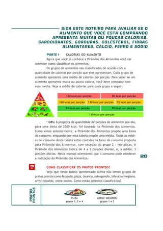 20
PARTE I CALORIAS DO ALIMENTO
Agora que você já conhece a Pirâmide dos Alimentos você vai
aprender como classificar os alimentos.
Os grupos de alimentos são classificados de acordo com a
quantidade de calorias por porção que eles apresentam. Cada grupo de
alimento apresenta uma média de calorias por porção. Para saber se um
alimento apresenta muita ou pouca caloria, você deve comparar com
essa média. Veja a média de calorias para cada grupo a seguir:
* OBS: a proposta da quantidade de porções de alimentos por dia,
para uma dieta de 2500 kcal, foi baseada na Pirâmide dos Alimentos.
Como vimos anteriormente, a Pirâmide dos Alimentos propõe uma faixa
de consumo, enquanto que esta tabela propõe uma média. Todas as médi-
as de consumo desta tabela estão contidas na faixa de consumo proposta
pela Pirâmide dos Alimentos, com exceção do grupo 2 – Hortaliças. A
Pirâmide dos Alimentos indica de 4 a 5 porções diárias, e, a média, 3
porções diárias. Neste manual orientamos que o consumo pode obedecer
a indicação da Pirâmide dos Alimentos.
COMO CLASSIFICAR OS PRATOS PRONTOS?
Veja que nesta tabela apresentada acima não temos grupos de
pratos prontos como feijoada, pizza, lasanha, estrogonofe, bife à parmegiana,
arroz colorido, entre outros. Como então podemos classificá-los?
?
PIZZA
grupos 1, 2 e 4
ARROZ COLORIDO
grupos 1 e 2
PRATOS
PRONTOS
SIGA ESTE ROTEIRO PARA AVALIAR SE O
ALIMENTO QUE VOCÊ ESTÁ COMPRANDO
APRESENTA MUITAS OU POUCAS CALORIAS,
CARBOIDRATOS, GORDURAS, COLESTEROL, FIBRAS
ALIMENTARES, CÁLCIO, FERRO E SÓDIO
 