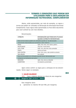 34
*
Abaixo, estão apresentadas, por meio de exemplos, as regras e
termos que podem ser utilizados na Declaração da Informação Nutricional
Complementar. Essas regras estão apresentadas no final deste documento
para você conhecê-las com mais detalhes.
Denominações:
Agora vamos conferir as regras para a utilização de tais denomi-
nações. Vamos seguir os exemplos:
1. VALOR CALÓRICO
1.1. Caso a indústria declare no rótulo de uma margarina:
Margarina light (atributo = baixo)
Esta margarina deve:
apresentar no máximo 40 kcal/100 g de margarina.
TERMOS E CONDIÇÕES QUE PODEM SER
UTILIZADOS PARA A DECLARAÇÃO DA
INFORMAÇÃO NUTRICIONAL COMPLEMENTAR
ATRIBUTO DENOMINAÇÕES QUE PODEM SER UTILIZADAS
QUANDO OATRIBUTO FOR RESPEITADO
Estes termos abaixo podem ser utilizados quando se faz declarações
nutricionais relacionadas aos nutrientes e valor calórico:
BAIXO light, lite, leve, low, baixo, pobre;
MUITO BAIXO very low, muito baixo
ALTO TEOR high, rico, alto teor, alto conteúdo
FONTE source ou fonte
NÃO CONTÉM free, livre, zero, não contém ou isento
SEM ADIÇÃO sem adição
Estes termos podem ser utilizados quando houver declarações que
comparam um alimento com outro:
REDUZIDO light, lite, leve ou reduzido
AUMENTADO increased ou aumentado
 