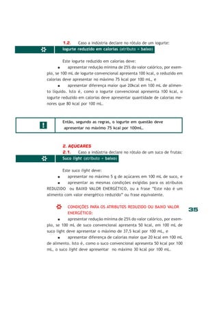 35
*
*
1.2. Caso a indústria declare no rótulo de um iogurte:
Iogurte reduzido em calorias (atributo = baixo)
Este iogurte reduzido em calorias deve:
apresentar redução mínima de 25% do valor calórico, por exem-
plo, se 100 mL de iogurte convencional apresenta 100 kcal, o reduzido em
calorias deve apresentar no máximo 75 kcal por 100 mL, e
apresentar diferença maior que 20kcal em 100 mL de alimen-
to líquido. Isto é, como o iogurte convencional apresenta 100 kcal, o
iogurte reduzido em calorias deve apresentar quantidade de calorias me-
nores que 80 kcal por 100 mL.
Então, segundo as regras, o iogurte em questão deve
apresentar no máximo 75 kcal por 100mL.
2. AÇÚCARES
2.1. Caso a indústria declare no rótulo de um suco de frutas:
Suco light (atributo = baixo)
Este suco light deve:
apresentar no máximo 5 g de açúcares em 100 mL de suco, e
apresentar as mesmas condições exigidas para os atributos
REDUZIDO ou BAIXO VALOR ENERGÉTICO, ou a frase “Este não é um
alimento com valor energético reduzido” ou frase equivalente.
CONDIÇÕES PARA OS ATRIBUTOS REDUZIDO OU BAIXO VALOR
ENERGÉTICO:
apresentar redução mínima de 25% do valor calórico, por exem-
plo, se 100 mL de suco convencional apresenta 50 kcal, em 100 mL de
suco light deve apresentar o máximo de 37,5 kcal por 100 mL, e
apresentar diferença de calorias maior que 20 kcal em 100 mL
de alimento. Isto é, como o suco convencional apresenta 50 kcal por 100
mL, o suco light deve apresentar no máximo 30 kcal por 100 mL.
!
*
 