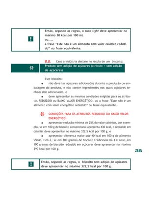 36
*
Então, segundo as regras, o suco light deve apresentar no
máximo 30 kcal por 100 mL
ou....
a frase “Este não é um alimento com valor calórico reduzi-
do” ou frase equivalente.
2.2. Caso a indústria declare no rótulo de um biscoito:
Produto sem adição de açúcares (atributo = sem adição
de açúcares)
Este biscoito:
não deve ter açúcares adicionados durante a produção ou em-
balagem do produto, e não conter ingredientes nos quais açúcares te-
nham sido adicionados, e
deve apresentar as mesmas condições exigidas para os atribu-
tos REDUZIDO ou BAIXO VALOR ENERGÉTICO, ou a frase “Este não é um
alimento com valor energético reduzido” ou frase equivalente.
CONDIÇÕES PARA OS ATRIBUTOS REDUZIDO OU BAIXO VALOR
ENERGÉTICO:
apresentar redução mínima de 25% do valor calórico, por exem-
plo, se em 100 g de biscoito convencional apresenta 430 kcal, o reduzido em
calorias deve apresentar no máximo 322,5 kcal por 100 g, e
apresentar diferença maior que 40 kcal em 100 g de alimento
sólido. Isto é, se em 100 gramas de biscoito tradicional há 430 kcal, em
100 gramas de biscoito reduzido em açúcares deve apresentar no máximo
390 kcal por 100 g.
Então, segundo as regras, o biscoito sem adição de açúcares
deve apresentar no máximo 322,5 kcal por 100 g.
*
!
!
 