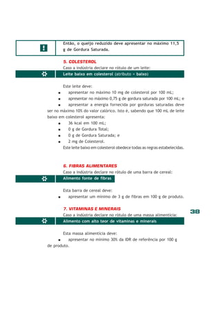 38
*
*
Então, o queijo reduzido deve apresentar no máximo 11,5
g de Gordura Saturada.
5. COLESTEROL
Caso a indústria declare no rótulo de um leite:
Leite baixo em colesterol (atributo = baixo)
Este leite deve:
apresentar no máximo 10 mg de colesterol por 100 mL;
apresentar no máximo 0,75 g de gordura saturada por 100 mL; e
apresentar a energia fornecida por gorduras saturadas deve
ser no máximo 10% do valor calórico. Isto é, sabendo que 100 mL de leite
baixo em colesterol apresenta:
36 kcal em 100 mL;
0 g de Gordura Total;
0 g de Gordura Saturada; e
2 mg de Colesterol.
Este leite baixo em colesterol obedece todas as regras estabelecidas.
6. FIBRAS ALIMENTARES
Caso a indústria declare no rótulo de uma barra de cereal:
Alimento fonte de fibras
Esta barra de cereal deve:
apresentar um mínimo de 3 g de fibras em 100 g de produto.
7. VITAMINAS E MINERAIS
Caso a indústria declare no rótulo de uma massa alimentícia:
Alimento com alto teor de vitaminas e minerais
Esta massa alimentícia deve:
apresentar no mínimo 30% da IDR de referência por 100 g
de produto.
!
*
 
