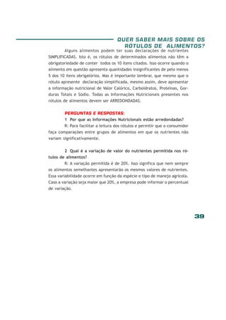 39
QUER SABER MAIS SOBRE OS
RÓTULOS DE ALIMENTOS?
Alguns alimentos podem ter suas declarações de nutrientes
SIMPLIFICADAS. Isto é, os rótulos de determinados alimentos não têm a
obrigatoriedade de conter todos os 10 itens citados. Isso ocorre quando o
alimento em questão apresenta quantidades insignificantes de pelo menos
5 dos 10 itens obrigatórios. Mas é importante lembrar, que mesmo que o
rótulo apresente declaração simplificada, mesmo assim, deve apresentar
a informação nutricional de Valor Calórico, Carboidratos, Proteínas, Gor-
duras Totais e Sódio. Todas as Informações Nutricionais presentes nos
rótulos de alimentos devem ser ARREDONDADAS.
PERGUNTAS E RESPOSTAS:
1 Por que as Informações Nutricionais estão arredondadas?
R: Para facilitar a leitura dos rótulos e permitir que o consumidor
faça comparações entre grupos de alimentos em que os nutrientes não
variam significativamente.
2 Qual é a variação de valor do nutrientes permitida nos ró-
tulos de alimentos?
R: A variação permitida é de 20%. Isso significa que nem sempre
os alimentos semelhantes apresentarão os mesmos valores de nutrientes.
Essa variabilidade ocorre em função da espécie e tipo de manejo agrícola.
Caso a variação seja maior que 20%, a empresa pode informar o percentual
de variação.
 
