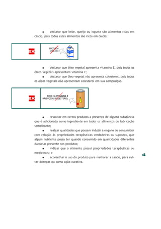 4
declarar que leite, queijo ou iogurte são alimentos ricos em
cálcio, pois todos estes alimentos são ricos em cálcio;
declarar que óleo vegetal apresenta vitamina E, pois todos os
óleos vegetais apresentam vitamina E;
declarar que óleo vegetal não apresenta colesterol, pois todos
os óleos vegetais não apresentam colesterol em sua composição.
ressaltar em certos produtos a presença de alguma substância
que é adicionada como ingrediente em todos os alimentos de fabricação
semelhante;
realçar qualidades que possam induzir a engano do consumidor
com relação às propriedades terapêuticas verdadeiras ou supostas, que
algum nutriente possa ter quando consumido em quantidades diferentes
daquelas presente nos produtos;
indicar que o alimento possui propriedades terapêuticas ou
medicinais; e
aconselhar o uso do produto para melhorar a saúde, para evi-
tar doenças ou como ação curativa.
RICO EM VITAMINA E
NÃO POSSUI COLESTEROLEX
EX
 