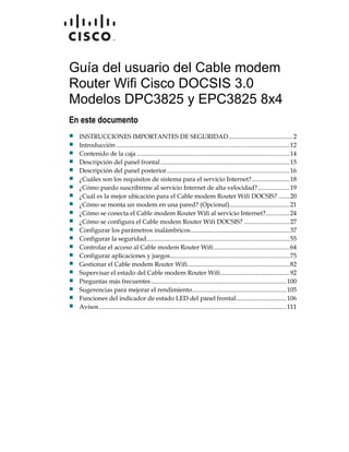 Guía del usuario del Cable modem
Router Wifi Cisco DOCSIS 3.0
Modelos DPC3825 y EPC3825 8x4
En este documento
 INSTRUCCIONES IMPORTANTES DE SEGURIDAD.........................................2
 Introducción ..............................................................................................................12
 Contenido de la caja .................................................................................................14
 Descripción del panel frontal..................................................................................15
 Descripción del panel posterior..............................................................................16
 ¿Cuáles son los requisitos de sistema para el servicio Internet?........................18
 ¿Cómo puedo suscribirme al servicio Internet de alta velocidad?....................19
 ¿Cuál es la mejor ubicación para el Cable modem Router Wifi DOCSIS? .......20
 ¿Cómo se monta un modem en una pared? (Opcional)......................................21
 ¿Cómo se conecta el Cable modem Router Wifi al servicio Internet?...............24
 ¿Cómo se configura el Cable modem Router Wifi DOCSIS? .............................27
 Configurar los parámetros inalámbricos...............................................................37
 Configurar la seguridad...........................................................................................55
 Controlar el acceso al Cable modem Router Wifi ................................................64
 Configurar aplicaciones y juegos............................................................................75
 Gestionar el Cable modem Router Wifi.................................................................82
 Supervisar el estado del Cable modem Router Wifi............................................92
 Preguntas más frecuentes......................................................................................100
 Sugerencias para mejorar el rendimiento............................................................105
 Funciones del indicador de estado LED del panel frontal................................106
 Avisos.......................................................................................................................111
 