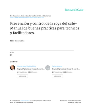 See	discussions,	stats,	and	author	profiles	for	this	publication	at:
https://www.researchgate.net/publication/301625261
Prevención	y	control	de	la	roya	del	café-
Manual	de	buenas	prácticas	para	técnicos
y	facilitadores.
Book	·	January	2015
READS
84
2	authors:
Elias	De	Melo	Virginio	Filho
Tropical	Agricultural	Research	and	Hi…
50	PUBLICATIONS			102	CITATIONS			
SEE	PROFILE
Carlos	Astorga
Tropical	Agricultural	Research	and	Hi…
15	PUBLICATIONS			203	CITATIONS			
SEE	PROFILE
All	in-text	references	underlined	in	blue	are	linked	to	publications	on	ResearchGate,
letting	you	access	and	read	them	immediately.
Available	from:	Elias	De	Melo	Virginio	Filho
Retrieved	on:	27	April	2016
 