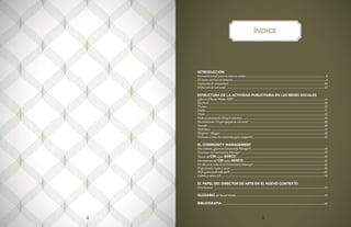 32 3
INTRODUCCIÓN
Escenario actual y nuevo entorno online.....................................................................................................4
El nuevo entorno en números.....................................................................................................................4
Definición de comunidad .........................................................................................................................10
Definición de red social ............................................................................................................................12
ESTRUCTURA DE LA ACTIVIDAD PUBLICITARIA EN LAS REDES SOCIALES
¿Qué es el Social Media MK? ..................................................................................................................14
Facebook .................................................................................................................................................18
Twitter....................................................................................................................................................23
Habbo.....................................................................................................................................................27
Flickr .....................................................................................................................................................28
Redes profesionales (Xing/Linkedin)........................................................................................................29
Herramientas 2.0 que apoyan la red social ...............................................................................................30
Youtube...................................................................................................................................................30
SlideShare ..............................................................................................................................................31
Worpress / Blogger ...................................................................................................................................32
Delicious y otras herramientas para compartir..........................................................................................32
EL COMMUNITY MANAGEMENT
Peroentonces,¿quéesunCommunityManager?.............................................................................................36
Funciones de Community Manager .........................................................................................................38
Tareas del CM según AERCO...............................................................................................................40
Herramientasdel CMsegún AERCO......................................................................................................42
Un día en la vida de un Community Manager .........................................................................................44
Profesionales reales y casos........................................................................................................................46
ROI(¿cómomedirtodoesto?).......................................................................................................................49
Culturayvalores2.0..................................................................................................................................50
EL PAPEL DEL DIRECTOR DE ARTE EN EL NUEVO CONTEXTO
Conclusiones ...........................................................................................................................................52
GLOSARIO del Social Media ...............................................................................................................54
BIBLIOGRAFIA.................................................................................................................................66
ÍNDICE
 