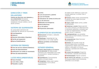 Lentes
Luces de posición y patente
Luces de frenado
Indicadores de cambio de dirección
Luz de retroceso
Balizador de emergencia
Retrorreflectores
Luz de tablero
Proyectores adicionales
ELEMENTOS DE SEGURIDAD
Estructural: Correajes y cabezales
reglamentarios.
Matafuego: Capacidad de 1 kg,
reglamentario y con carga vigente.
Balizas portátiles normalizadas:
Cantidad 2.
ESTADO GENERAL
Partes deterioradas en el exterior
de la carrocería: No debe poseer
elementos que sobresalgan de la línea
de carrocería, ni aristas cortantes o
punzantes.
Guardabarros: Correctamente
sujetos y en buen estado.
Paragolpes: Deben estar sujetos
correctamente y con la altura
reglamentaria.
DIRECCIÓN Y TREN
DELANTERO
Sistema de dirección, tren delantero y
sus componentes: En buenas
condiciones, sin modificaciones,
soldaduras o fisuras visibles y con el
ajuste correcto.
SISTEMA DE SUSPENSIÓN
Se comprueba la eficiencia de
estabilidad del vehículo en movimiento.
Amortiguadores
Elásticos
Resortes Helicoidales (Espirales)
Parrilla de Suspensión
Barras Estabilizadoras
SISTEMA DE FRENOS
Freno de servicio (Sistema Hidráulico)
Freno de estacionamiento
Verificación con ruedas en movimiento
Freno de estacionamiento
LUCES REGLAMENTARIAS
Faros frontales
Luces altas y bajas
Parpadeo o guiño
3
No deben existir defensas o guías que
resulten agresivas, ni aristas vivas o
cortantes.
Puertas: Deben cerrar correctamente.
El pestillo de cierre debe funcionar
correctamente.
Capot y baúl: Deben cerrar y trabar
correctamente.
Parabrisas y luneta: Deben permitir
una visión correcta y sin deformaciones,
ni elementos adheridos o pintados que
no sean los reglamentarios. No debe
poseer roturas ni rajaduras.
Limpiaparabrisas: Las escobillas
deben estar en buen estado y funcionar
correctamente.
Lavaparabrisas: Debe funcionar
correctamente.
Espejos: De acuerdo al tipo de
vehículo deben tener la cantidad
reglamentaria. Deben estar firmemente
sujetos y colocados, sin roturas,
rajaduras o pérdidas del revestimiento
especular.
Arrastre de acoplados: Enganche
normalizado y ajustado permanente.
Portaequipajes: Fijación correcta.
Del interior del vehículo: Los asientos
y/o butacas deben estar firmemente
adheridos a sus anclajes.
 