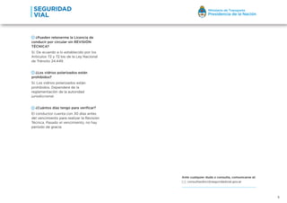 5
¿Pueden retenerme la Licencia de
conducir por circular sin REVISIÓN
TÉCNICA?
Sí. De acuerdo a lo establecido por los
Artículos 72 y 72 bis de la Ley Nacional
de Tránsito 24.449.
¿Los vidrios polarizados están
prohibidos?
Sí. Los vidrios polarizados están
prohibidos. Dependerá de la
reglamentación de la autoridad
jurisdiccional.
¿Cuántos días tengo para verificar?
El conductor cuenta con 30 días antes
del vencimiento para realizar la Revisión
Técnica. Pasado el vencimiento, no hay
período de gracia.
Ante cualquier duda o consulta, comunicarse al:
consultasdnci@seguridadvial.gov.ar
 