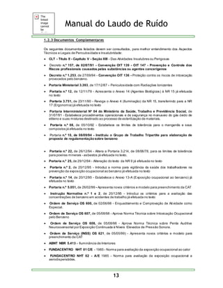 Manual do Laudo de Ruído 
13 
1.2.3 Documentos Complementares 
Os seguintes documentos listados devem ser consultados, para melhor entendimento dos Aspectos 
Técnicos e Legais de Periculosidade e Insalubridade: 
 CLT - Título II - Capítulo V - Seção XIII - Das Atividades Insalubres ou Perigosas 
 Decreto n.º 157, de 02/07/91 - Convenção OIT 139 - OIT 147 - Prevenção e Controle dos 
Riscos profissionais causados pelas substâncias ou agentes cancerígenos 
 Decreto n.º 1.253, de 27/09/94 - Convenção OIT 136 - Proteção contra os riscos de intoxicação 
provocados pelo benzeno. 
 Portaria Ministerial 3.393, de 17/12/87 – Periculosidade com Radiações Ionizantes 
 Portaria n.º 12, de 12/11/79 - Acrescenta o Anexo 14 (Agentes Biológicos) à NR 15 já efetuada 
no texto 
 Portaria 3.751, de 23/11/90 - Revoga o Anexo 4 (Iluminação) da NR 15, transferindo para a NR 
17 (Ergonomia) já efetuada no texto 
 Portaria Interministerial No 04 do Ministério da Saúde, Trabalho e Previdência Social, de 
31/07/91 - Estabelece procedimentos operacionais e de segurança no manuseio do gás óxido de 
etileno e suas misturas destinado ao processo de esterilização de materiais. 
 Portaria n.º 08, de 05/10/92 - Estabelece os limites de tolerância para o manganês e seus 
compostos já efetuada no texto 
 Portaria n.º 10, de 08/09/94 - Instituiu o Grupo de Trabalho Tripartite para elaboração de 
proposta de regulamentação sobre benzeno 
 
 Portaria n.º 22, de 26/12/94 - Altera a Portaria 3.214, de 08/06/78, para os limites de tolerância 
para poeiras minerais - asbestos já efetuada no texto. 
 Portaria n.º 25, de 29/12/94 - Alteração do texto da NR 9 já efetuada no texto 
 Portaria n.º 2, de 20/12/95 - Introduz a norma para vigilância da saúde dos trabalhadores na 
prevenção da exposição ocupacional ao benzeno já efetuada no texto 
 Portaria n.º 14, de 20/12/95 - Estabelece o Anexo 13-A (Exposição ocupacional ao benzeno) já 
efetuada no texto 
 Portaria n.º 5.051, de 26/02/99 - Apresenta novos critérios e modelo para preenchimento da CAT 
 Instrução Normativa n.º 1 e 2, de 20/12/95 - Introduz os critérios para a avaliação das 
concentrações de benzeno em acidentes de trabalho já efetuada no texto 
 Ordem de Serviço OS 600, de 02/06/98 - Enquadramento e Comprovação de Atividade como 
Especial. 
 Ordem de Serviço OS 607, de 05/08/98 - Aprova Norma Técnica sobre Intoxicação Ocupacional 
pelo Benzeno 
 Ordem de Serviço OS 608, de 05/08/98 - Aprova Norma Técnica sobre Perda Auditiva 
Neurossensorial por Exposição Continuada à Níveis Elevados de Pressão Sonora. 
 Ordem de Serviço (INSS) OS 621, de 05/05/99) - Apresenta novos critérios e modelo para 
preenchimento da CAT 
 ABNT NBR 5.413 – Iluminância de Interiores 
 FUNDACENTRO NHT 01 C/E - 1985 - Norma para avaliação da exposição ocupacional ao calor 
 FUNDACENTRO NHT 02 - A/E 1985 - Norma para avaliação da exposição ocupacional a 
aerodispersóides. 
 