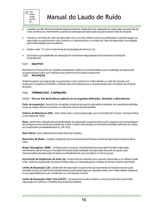 Manual do Laudo de Ruído 
 substituir as três Normas anteriormente existentes e trata tanto da avaliação da exposição ocupacional ao 
ruído contínuo ou intermitente, quando da avaliação da exposição ocupacional ao ruído de impacto; 
 introduz o conceito de nível de exposição como um dos critérios para a quantificação e caracte rização da 
exposição ocupacional ao ruído contínuo ou intermitente e o conceito de nível de exposição normalizado 
para interpretação dos resultados; 
 adota o valor “3” como incremento de duplicação de dos e (q = 3); 
 considera a possibilidade de utilização de medidores integradores e de medidores de leituras 
15 
instantâneas. 
1.3.1 OBJETIVO 
Esta Norma Técnica tem por objetivo estabelecer critérios e procedimentos para a avaliação da exposição 
ocupacional ao ruído, que implique risco potencial de surdez ocupacional . 
1.3.2 APLICAÇÃO 
A Norma aplica-se à exposição ocupacional a ruído contínuo ou intermitente e a ruído de impacto, em 
quaisquer situações de trabalho, contudo não está voltada para a caracterização das condições de conforto 
acústico. 
1.3.3 TERMINOLOGIA E DEFINIÇÕES 
1.3.3.1 Para os fins desta Norma aplicam-se as seguintes Definições, Símbolos e Abreviaturas: 
Ciclo de exposição: conjunto de situações acústicas ao qual é submetido o trabalho, em seqüência definida, 
e que se repete de forma contínua no decorrer da jornada de trabalho. 
Critério de Referência (CR): nível médio para o qual a exposição, por um período de 8 horas, corresponderá 
a uma dose de 100%. 
Dose: parâmetro utilizado para caracterização da exposição ocupacional ao ruído, expresso em porcentagem 
de energia sonora, tendo por referência o valor máximo da energia sonora diária admitida, definida com base 
em parâmetros preestabelecidos (q. CR, NLI). 
Dose Diária: dose referente à jornada diária de trabalho. 
Dosímetro de Ruído: medidor integrador de uso pessoal que fornece a dose da exposição ocupacional ao 
ruído. 
Grupo Homogêneo (GHE): corresponde a um grupo de trabalhadores que experimentam exposição 
semelhante, de forma que o resultado fornecido pela avaliação da exposição de parte do grupo seja 
representativo da exposição de todos os trabalhadores que compõem o mesmo grupo. 
Incremento de Duplicação de Dose (q): incremento em decibéis que, quando adicionado a um determinado 
nível, implica a duplicação da dose de exposição ou a redução para a metade do tempo máximo permitido. 
Limite de Exposição (LE): parâmetro de exposição ocupacional que representa condições sob as quais 
acredita-se que a maioria dos trabalhadores possa estar exposta, repetidamente, sem sofrer efeitos adversos 
à sua capacidade de ouvir e entender uma conversão normal. 
Limite de Exposição Valor Teto (LE-VT): corresponde ao valor máximo, acima do qual não é permitida 
exposição em nenhum momento da jornada de trabalho. 
 