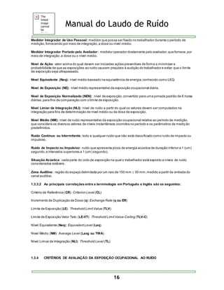 Manual do Laudo de Ruído 
Medidor Integrador de Uso Pessoal: medidor que possa ser fixado no trabalhador durante o período de 
medição, fornecendo por meio de integração, a dose ou nível médio. 
Medidor Integrador Portado pelo Avaliador: medidor operador diretamente pelo avaliador, que fornece, por 
meio de integração, a dose ou o nível médio. 
Nível de Ação: valor acima do qual devem ser iniciadas ações preventivas de forma a minimizar a 
probabilidade de que as exposições ao ruído causem prejuízos à audição do trabalhador e evitar que o limite 
de exposição seja ultrapassado. 
Nível Equivalente (Neq): nível médio baseado na equivalência de energia, conhecido como LEQ. 
Nível de Exposição (NE): nível médio representativo da exposição ocupacional diária. 
Nível de Exposição Normalizado (NEN): nível de exposição, convertido para uma jornada padrão de 8 horas 
diárias, para fins de comparação com o limite de exposição. 
Nível Limiar de Integração (NLI): nível de ruído a partir do qual os valores devem ser computados na 
integração para fins de determinação de nível médio ou da dose de exposição. 
Nível Médio (NM): nível de ruído representativo da exposição ocupacional relativo ao período de medição, 
que considera os diversos valores de níveis instantâneos ocorridos no período e os parâmetros de medição 
predefinidos. 
Ruído Contínuo ou Intermitente: todo e qualquer ruído que não está classificado como ruído de impacto ou 
impulsivo. 
Ruído de Impacto ou Impulsivo: ruído que apresenta picos de energia acústica de duração inferior a 1 (um) 
segundo, a intervalos superiores a 1 (um) segundo). 
Situação Acústica: cada parte do ciclo de exposição na qual o trabalhador está exposto a níveis de ruído 
considerados estáveis. 
Zona Auditiva: região do espaço delimitada por um raio de 150 mm  50 mm, medido a partir da entrada do 
canal auditivo. 
1.3.3.2 As principais correlações entre a terminologia em Português e Inglês são as seguintes: 
16 
Critério de Referência (CR): Criterion Level (CL) 
Incremento de Duplicação de Dose (q): Exchange Rate (q ou ER) 
Limite de Exposição (LE): Threshold Limit Value (TLV) 
Limite de Exposição Valor Teto (LE-VT): Threshold Limit Value-Ceiling (TLV-C) 
Nível Equivalente (Neq): Equivalent Level (Leq) 
Nível Médio (NM): Average Level (Lavg ou TWA) 
Nível Limiar de Integração (NLI): Threshold Level (TL) 
1.3.4 CRITÉRIOS DE AVALIAÇÃO DA EXPOSIÇÃO OCUPACIONAL AO RUÍDO 
 