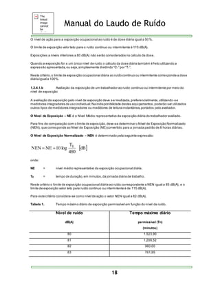 Manual do Laudo de Ruído 
O nível de ação para a exposição ocupacional ao ruído é de dose diária igual a 50%. 
O limite de exposição valor teto para o ruído contínuo ou intermitente é 115 dB(A). 
Exposições a níveis inferiores a 80 dB(A) não serão considerados no cálculo da dose. 
Quando a exposição for a um único nível de ruído o cálculo da dose diária também é feito utilizando a 
expres s ão apres entada, ou s eja, s implesmente dividindo “C 1” por “T1”. 
Neste critério, o limite de exposição ocupacional diária ao ruído contínuo ou intermitente corresponde a dose 
diária igual a 100%. 
1.3.4.1.b Avaliação da exposição de um trabalhador ao ruído contínuo ou intermitente por meio do 
nível de exposição 
A avaliação da exposição pelo nível de exposição deve ser realizada, preferencialmente, utilizando -se 
medidores integradores de uso individual. Na indisponibilidade destes equipamentos, poderão ser utilizados 
outros tipos de medidores integradores ou medidores de leitura instantânea, portados pelo avaliador. 
O Nível de Exposição – NE é o Nível Médio representativo da exposição diária do trabalhador avaliado. 
Para fins de comparação com o limite de exposição, deve-se determinar o Nível de Exposição Normalizado 
(NEN), que corresponde ao Nível de Exposição (NE) convertido para a jornada padrão de 8 horas diárias. 
O Nível de Exposição Normalizado – NEN é determinado pela seguinte expressão: 
18 
dB 
T 
NEN NE 10 log E   
480 
onde: 
NE = nível médio representativo da exposição ocupacional diária. 
TE = tempo de duração, em minutos, da jornada diária de trabalho. 
Neste critério o limite de exposição ocupacional diária ao ruído correspondente a NEN igual a 85 dB(A), e o 
limite de exposição valor teto para ruído contínuo ou intermitente é de 115 dB(A). 
Para este critério considera-se como nível de ação o valor NEN igual a 82 dB(A). 
Tabela 1. Tempo máximo diário de exposição permissível em função do nível de ruído. 
Nível de ruído 
dB(A) 
Tempo máximo diário 
permissível (Tn) 
(minutos) 
80 1.523,90 
81 1.209,52 
82 960,00 
83 761,95 
 