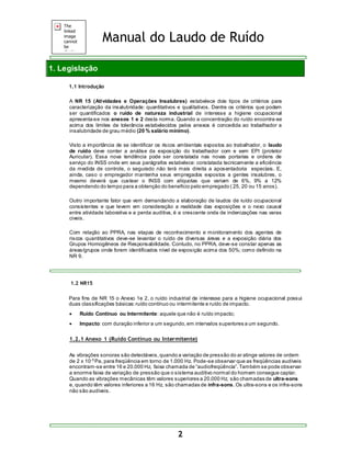 Manual do Laudo de Ruído 
2 
1. Legislação 
1.1 Introdução 
A NR 15 (Atividades e Operações Insalubres) estabelece dois tipos de critérios para 
caracterização da insalubridade: quantitativos e qualitativos. Dentre os critérios que podem 
ser quantificados o ruído de natureza industrial de interesse a higiene ocupacional 
apresenta-se nos anexos 1 e 2 desta norma. Quando a concentração do ruído encontra-se 
acima dos limites de tolerância estabelecidos pelos anexos é concedida ao trabalhador a 
insalubridade de grau médio (20 % salário mínimo). 
Visto a importância de se identificar os riscos ambientais expostos ao trabalhador, o laudo 
de ruído deve conter a análise da exposição do trabalhador com e sem EPI (protetor 
Auricular). Essa nova tendência pode ser constatada nas novas portarias e ordens de 
serviço do INSS onde em seus parágrafos estabelece: constatada tecnicamente a eficiência 
da medida de controle, o segurado não terá mais direita a aposentadoria especiais. E, 
ainda, caso o empregador mantenha seus empregados expostos a gentes insalubres, o 
mesmo deverá que custear o INSS com alíquotas que variam de 6%, 9% a 12% 
dependendo do tempo para a obtenção do benefício pelo empregado ( 25, 20 ou 15 anos). 
Outro importante fator que vem demandando a elaboração de laudos de ruído ocupacional 
consistentes e que levem em consideração a realidade das exposições e o nexo causal 
entre atividade laborativa e a perda auditiva, é a crescente onda de indenizações nas varas 
civeis. 
Com relação ao PPRA, nas etapas de reconhecimento e monitoramento dos agentes de 
riscos quantitativos deve-se levantar o ruído de diversas áreas e a exposição diária dos 
Grupos Homogêneos de Responsabilidade. Contudo, no PPRA, deve-se constar apenas as 
áreas/grupos onde forem identificados nível de exposição acima dos 50%; como definido na 
NR 9. 
1.2 NR15 
Para fins de NR 15 o Anexo 1e 2, o ruído industrial de interesse para a higiene ocupacional possui 
duas classificações básicas: ruído contínuo ou intermitente e ruído de impacto. 
 Ruído Contínuo ou Intermitente: aquele que não é ruído impacto; 
 Impacto: com duração inferior a um segundo, em intervalos superiores a um segundo. 
1.2.1 Anexo 1 (Ruído Contínuo ou Intermitente) 
As vibrações sonoras são detectáveis, quando a variação de pressão do ar atinge valores de ordem 
de 2 x 10-5 Pa, para freqüência em torno de 1.000 Hz. Pode-se observar que as freqüências audíveis 
encontram-se entre 16 e 20.000 Hz, faixa chamada de “audiofreqüência”. Também s e pode obs ervar 
a enorme faixa de variação de pressão que o sistema auditivo normal do homem consegue captar. 
Quando as vibrações mecânicas têm valores superiores a 20.000 Hz, são chamadas de ultra-sons 
e, quando têm valores inferiores a 16 Hz, são chamadas de infra-sons. Os ultra-sons e os infra-sons 
não são audíveis. 
 