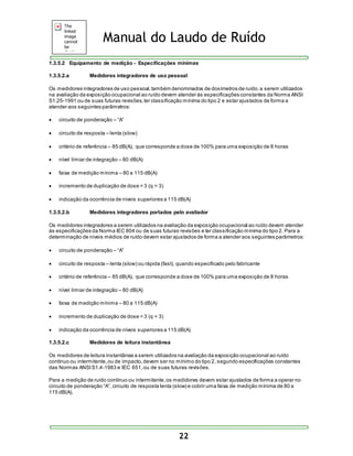 Manual do Laudo de Ruído 
1.3.5.2 Equipamento de medição - Especificações mínimas 
1.3.5.2.a Medidores integradores de uso pessoal 
Os medidores integradores de uso pessoal, também denominados de dosímetros de ruído, a serem utilizados 
na avaliação da exposição ocupacional ao ruído devem atender às especificações constantes da Norma ANSI 
S1.25-1991 ou de suas futuras revisões, ter classificação mínima do tipo 2 e estar ajustados de forma a 
atender aos seguintes parâmetros: 
22 
 circuito de ponderação – “A” 
 circuito de resposta – lenta (slow) 
 critério de referência – 85 dB(A), que corresponde a dose de 100% para uma exposição de 8 horas 
 nível limiar de integração – 80 dB(A) 
 faixa de medição mínima – 80 a 115 dB(A) 
 incremento de duplicação de dose = 3 (q = 3) 
 indicação da ocorrência de níveis superiores a 115 dB(A) 
1.3.5.2.b Medidores integradores portados pelo avaliador 
Os medidores integradores a serem utilizados na avaliação da exposição ocupacional ao ruído devem atender 
às especificações da Norma IEC 804 ou de suas futuras revisões e ter classificação mínima do tipo 2. Para a 
determinação de níveis médios de ruído devem estar ajustados de forma a atender aos seguintes parâmetros: 
 circuito de ponderação – “A” 
 circuito de resposta – lenta (slow) ou rápida (fast), quando especificado pelo fabricante 
 critério de referência – 85 dB(A), que corresponde a dose de 100% para uma exposição de 8 horas 
 nível limiar de integração – 80 dB(A) 
 faixa de medição mínima – 80 a 115 dB(A) 
 incremento de duplicação de dose = 3 (q = 3) 
 indicação da ocorrência de níveis superiores a 115 dB(A) 
1.3.5.2.c Medidores de leitura instantânea 
Os medidores de leitura instantânea a serem utilizados na avaliação da exposição ocupacional ao ruído 
contínuo ou intermitente, ou de impacto, devem ser no mínimo do tipo 2, segundo especificações constantes 
das Normas ANSI S1.4-1983 e IEC 651, ou de suas futuras revisões. 
Para a medição de ruído contínuo ou intermitente, os medidores devem estar ajustados de forma a operar no 
circuito de ponderação “A”, circuito de res pos ta lenta (s low) e cobrir uma faixa de medição mínima de 80 a 
115 dB(A). 
 
