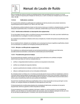 Manual do Laudo de Ruído 
Para a medição de ruído de impacto os medidores devem estar ajustados de forma a operar no circuito 
“linear”, circuito de res pos ta para medição de nível de pico, e cobrir uma faixa de medição de pico mínima de 
100 a 150 dB. 
23 
1.3.5.2.d Calibradores acústicos 
Os equipamentos utilizados na calibração dos medidores de nível de pressão sonora, devem atender às 
especificações da Norma ANSI S1.40-1984 ou IEC 942-1988. 
Os calibradores, preferencialmente, devem ser da mesma marca que o medidor e, obrigatoriamente, permitir o 
adequado acoplamento entre o microfone e o calibrador, diretamente ou por meio do uso de adaptador. 
1.3.5.3 Interferentes ambientais no desempenho dos equipamentos 
O uso de protetor de vento sobre o microfone é sempre recomendável a fim de evitar possíveis interferências 
da velocidade do ar e proteger o microfone contra poeira. 
Os medidores só poderão ser utilizados dentro das condições de umidade e temperatura especificados pelos 
fabricantes. 
Se os medidores forem utilizados em ambientes com a presença de campos magnéticos significativos, devem 
ser considerados os cuidados e as limitações previstas pelo fabricante. 
1.3.5.4 Aferição e certificação dos equipamentos 
Os medidores e os calibradores deverão ser periodicamente aferidos e certificados pelo fabricante, 
assistência técnica autorizada, ou laboratórios credenciados para esta finalidade. 
1.3.5.5 Procedimentos gerais de medição 
Os equipamentos de medição, quando em uso, devem estar calibrados e em perfeitas condições 
eletromecânicas. Antes de iniciar as medições deve-se: 
 verificar a integridade eletromecânica e coerência na resposta do instrumento; 
 verificar as condições de carga das baterias; 
 ajustar os parâmetros de medição, conforme o critério a ser utilizado; 
 efetuar a calibração de acordo com as instruções do fabricante. 
As medições devem ser feitas com o microfone posicionado dentro da zona auditiva do trabalhador, de forma 
a fornecer dados representativos da exposição ocupacional diária ao ruído a que submetido o trabalhador no 
exercício de suas funções. No caso de medidores de uso pessoal, o microfone deve ser posicionado sobre o 
ombro, preso na vestimenta, dentro da zona auditiva do trabalhador. 
Quando forem identificadas diferenças significativas entre os níveis de pressão sonora que ati ngem os dois 
ouvidos, as medições deverão ser realizadas do lado exposto ao maior nível. 
O direcionamento do microfone deve obedecer às orientações do fabricante, constantes do manual do 
equipamento, de forma a garantir a melhor resposta do medidor. 
O posicionamento e a conduta do avaliador não devem interferir no campo acústico ou nas condições de 
trabalho, para não falsear os resultados obtidos. Se necessário, deve ser utilizada avaliação remota, por meio 
do uso de cabo de extensão para o microfone, a fim de permitir leitura à distância. 
 