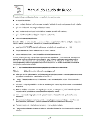 Manual do Laudo de Ruído 
Antes de iniciar a medição o trabalhador a ser avaliado deve ser informado: 
24 
 do objetivo do trabalho; 
 que a medição não deve interferir em suas atividades habituais, devendo manter a sua rotina de trabalho; 
 que as medições não efetuam gravação de conversas; 
 que o equipamento ou microfone nele fixado só pode ser removido pelo avaliador; 
 que o microfone nele fixado não pode ser tocado ou obstruído; 
 sobre outros aspectos pertinentes. 
Os dados obtidos só serão validados se, após a medição, o equipamento mantiver as condições adequadas 
de uso. Deverão ser invalidados, efetuando-se nova medição, sempre que: 
 a aferição (VERIFICAÇÃO) da calibração acusar variação fora da faixa tolerada de  1 dB; 
 o nível de tensão de bateria estiver abaixo do mínimo aceitável; 
 houver qualquer prejuízo à integridade eletromecânica do equipamento. 
Quando ocorrer a presença simultânea de ruído contínuo ou intermitente e ruído de impacto, a avaliação da 
exposição ao ruído contínuo ou intermitente. Quando forem utilizados medidores integradores, o ruído de 
impacto será automaticamente computado na integração. No caso de utilização de medidores de leitura 
instantânea, as leituras que coincidirem com a ocorrência dos picos de impacto deverão ser normalmente 
computadas nos dados da medição. 
1.3.5.6 Procedimentos específicos de medição de ruído contínuo ou intermitente 
1.3.5.6.a Utilizando medidor integrador de uso pessoal 
a) Realize os ajustes preliminares no equipamento e sua calibração, com base nas instruções do manual de 
operação e nos parâmetros especificados no item 5.2.1.1. 
b) Coloque o medidor no trabalhador a ser avaliado e fixe o microfone dentro da zona auditiva, conforme 
item 6.3. 
c) Posicione e fixe qualquer excesso de cabo de microfone para evitar qualquer dificuldade ou inconveniente 
ao usuário. 
d) Adote as medidas necessárias para impedir que o usuário, ou outra pessoa, possa fazer alterações na 
programação do equipamento, comprometendo os resultados obtidos. 
e) Inicie o processo de integração somente após o microfone estar devidamente ajustado e fixado no 
trabalhador. 
f) Cheque o dosímetro periodicamente, durante a avaliação, para se assegurar de que o microfone está 
adequadamente posicionado e que o equipamento está em condições normais de operação. 
g) Retire o microfone do trabalhador somente após a interrupção da medição. 
h) Determine e registre o tempo efetivo de medição, sempre que a medição não cobrir a jornada integral de 
trabalho. 
 