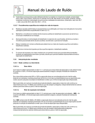 Manual do Laudo de Ruído 
h) Cada leitura corresponde ao valor efetivamente lido no medidor no instante da medição, arredondado 
para o valor mais próximo, dentro de um intervalo de 0,5 dB. Não devem ser tomadas, portanto, médias 
subjetivas (média por interpolação visual) durante a realização de cada leitura. (Exemplos: valor lido: 80,7 
 valor assumido: 80,5; valor lido: 80,8  81,0). 
1.3.5.7 Procedimentos específicos de medição de ruído de impacto 
a) Realize os ajustes preliminares no equipamento e sua calibração, com base nas instruções do manual de 
operação e parâmetros especificados no item 5.2.1.3. 
b) Mantenha o microfone do medidor dentro da zona auditiva do trabalhador e posicione-se de forma a 
26 
minimizar a interferência na medição. 
c) Acompanhe toda a movimentação do trabalhador no exercício de suas funções, de forma a manter o 
microfone posicionado dentro da zona auditiva, durante todo o período de medição. 
d) Efetue medições em número suficiente para determinar os níveis de impacto a que fica submetido o 
trabalhador avaliado. 
e) Determine o número de impactos por dia a que fica exposto o trabalhador avaliado. 
f) O número de impactos e os níveis medidos em um período menor que a jornada diária de trabalho 
poderão ser extrapolados para toda a jornada, desde que o período avaliado representativo de toda a 
exposição do trabalhador. 
1.3.6 Interpretação dos resultados 
1.3.6.1 Ruído contínuo ou intermitente 
1.3.6.1.a Dose diária 
Com base no critério apresentado no item 4.1.1, sempre que a dose diária de exposição a ruído determinada 
for superior a 100%, o limite de exposição estará excedido e exigirá a adoção imediata de medidas de 
controle. 
Se a dose diária estiver entre 50% e 100% a exposição deve ser considerada acima do nível de ação, 
devendo ser adotadas medidas preventivas de forma a minimizar a probabilidade de que as exposições aos 
ruídos causem prejuízos à audição do trabalhador e evitar que o limite de exposição seja ultrapassado. 
Não é permitida, em nenhum momento da jornada de trabalho, exposição a níveis de ruído contínuo ou 
intermitente acima de 115 dB(A) para indivíduos que não estejam protegidos, independentemente dos valores 
obtidos para dose diária ou para o nível de exposição. 
1.3.6.1.b Nível de exposição normalizado 
Com base no critério apresentado no item 5.1.2, sempre que o nível de exposição normalizado – NEN – for 
superior a 85 dB(A), o limite de exposição estará excedido e exigirá a adoção imediata de medidas de 
controle. 
Se o NEN estiver entre 82 dB(A) e 85 dB(A) a exposição deve ser considerada acima do nível de ação, 
devendo ser adotadas medidas preventivas a fim de minimizar a probabilidade de que as exposições causem 
prejuízos à audição do trabalhador e evitar que o limite de exposição seja ultrapassado. 
Não é permitida, em nenhum momento da jornada de trabalho, exposição a níveis de ruído contínuo ou 
intermitente acima de 115 dB(A) para indivíduos que não estejam adequadamente proteg idos, 
independentemente dos valores obtidos para dose diária ou para o nível de exposição. 
 