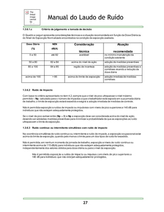 Manual do Laudo de Ruído 
1.3.6.1.c Critério de julgamento e tomada de decisão 
O Quadro a seguir apresenta considerações técnicas e a situação recomendada em função da Dose Diária ou 
do Nível de Exposição Normalizado encontrados na condição de exposição avaliada. 
27 
Dose Diária 
(%) 
NEN 
dB(A) 
Consideração 
técnica 
Atuação 
recomendada 
0 a 50 até 82 aceitável no mínimo manutenção da 
condição existente 
50 a 80 82 a 84 acima do nível de ação adoção de medidas preventivas 
80 a 100 84 a 85 região de incerteza adoção de medidas preventivas e 
corretivas visando a redução da 
dose diária 
acima de 100 > 85 acima do limite de exposição adoção imediata de medidas 
corretivas 
1.3.6.2 Ruído de Impacto 
Com base no critério apresentado no item 4.2, sempre que o nível de pico ultrapassar o nível máximo 
permitido – Np, calculado para o número de impactos a que o trabalhador está exposto em sua jornada diária 
de trabalho, o limite de exposição estará excedido e exigirá a adoção imediata de medidas de controle. 
Não é permitida exposição a ruídos de impacto ou impulsivos com níveis de pico superiores a 140 dB para 
indivíduos que não estejam adequadamente protegidos. 
Se o nível de pico estiver entre (Np – 3) e Np a exposição deve ser considerada acima do nível de ação, 
devendo ser adotadas medidas preventivas para minimizar a probabilidade de que as exposições ao ruído 
ultrapassem o limite de exposição. 
1.3.6.3 Ruído contínuo ou intermitente simultâneo com ruído de impacto 
Na ocorrência simultânea de ruído contínuo ou intermitente e ruído de impacto, a exposição ocupacional estar 
acima do limite de exposição, quando pelo menos o limite para um dos tipos de ruído for excedido. 
Não é permitida, em nenhum momento da jornada de trabalho, exposição a níveis de ruído contínuo ou 
intermitente acima de 115 dB(A) para indivíduos que não estejam adequadamente protegidos, 
independentemente dos valores obtidos para dose diária ou para o nível de exposição. 
Não é permitida exposição a ruídos de impacto ou impulsos com níveis de pico superiores a 
140 dB para indivíduos que não estejam adequadamente protegidos. 
 