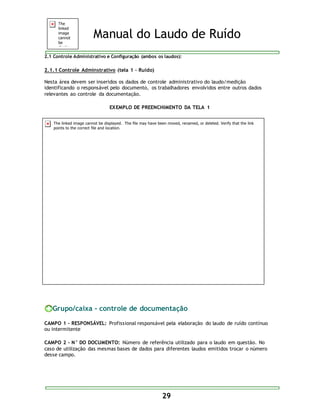 Manual do Laudo de Ruído 
2.1 Controle Administrativo e Configuração (ambos os laudos): 
29 
2.1.1 Controle Adminstrativo (tela 1 – Ruído) 
Nesta área devem ser inseridos os dados de controle administrativo do laudo/medição 
identificando o responsável pelo documento, os trabalhadores envolvidos entre outros dados 
relevantes ao controle da documentação. 
EXEMPLO DE PREENCHIMENTO DA TELA 1 
Grupo/caixa - controle de documentação 
CAMPO 1 - RESPONSÁVEL: Profissional responsável pela elaboração do laudo de ruído contínuo 
ou intermitente 
CAMPO 2 - N° DO DOCUMENTO: Número de referência utilizado para o laudo em questão. No 
caso de utilização das mesmas bases de dados para diferentes laudos emitidos trocar o número 
desse campo. 
 