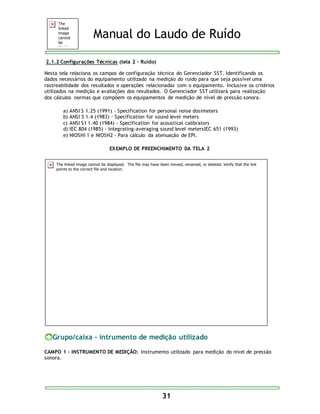 Manual do Laudo de Ruído 
31 
2.1.2 Configurações Técnicas (tela 2 – Ruído) 
Nesta tela relaciona os campos de configuração técnica do Gerenciador SST. Identificando os 
dados necessários do equipamento utilizado na medição do ruído para que seja possível uma 
rastreabilidade dos resultados e operações relacionadas com o equipamento. Inclusive os critérios 
utilizados na medição e avaliações dos resultados. O Gerenciador SST utilizará para realização 
dos cálculos normas que compõem os equipamentos de medição de nível de pressão sonora. 
a) ANSI S 1.25 (1991) - Specification for personal noise dosimeters 
b) ANSI S 1.4 (1983) - Specification for sound level meters 
c) ANSI S1 1.40 (1984) - Specification for acoustical calibrators 
d) IEC 804 (1985) - Integrating-averaging sound level metersIEC 651 (1993) 
e) NIOSHI 1 e NIOSH2 - Para cálculo da atenuação de EPI. 
EXEMPLO DE PREENCHIMENTO DA TELA 2 
Grupo/caixa - intrumento de medição utilizado 
CAMPO 1 - INSTRUMENTO DE MEDIÇÃO: Instrumento utilizado para medição do nível de pressão 
sonora. 
 