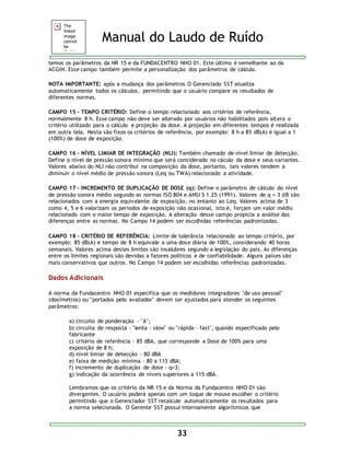 Manual do Laudo de Ruído 
temos os parâmetros da NR 15 e da FUNDACENTRO NHO 01. Este último é semelhante ao da 
ACGIH. Esse campo também permite a personalização dos parâmetros de cálculo. 
NOTA IMPORTANTE: após a mudança dos parâmetros O Gerenciado SST atualiza 
automaticamente todos os cálculos, permitindo que o usuário compare os resultados de 
diferentes normas. 
CAMPO 15 - TEMPO CRITÉRIO: Define o tempo relacionado aos critérios de referência, 
normalmente 8 h. Esse campo não deve ser alterado por usuários não habilitados pois altera o 
critério utilizado para o cálculo e projeção da dose. A projeção em diferentes tempos é realizada 
em outra tela. Nesta são fixos os critérios de referência, por exemplo: 8 h a 85 dB(A) é igual a 1 
(100%) de dose de exposição. 
CAMPO 16 - NÍVEL LIMIAR DE INTEGRAÇÃO (NLI): Também chamado de nível limiar de detecção. 
Define o nível de pressão sonora mínimo que será considerado no cáculo da dose e seus variantes. 
Valores abaixo do NLI não contribui na composição da dose, portanto, tais valores tendem a 
diminuir o nível médio de pressão sonora (Leq ou TWA) relacionado a atividade. 
CAMPO 17 - INCREMENTO DE DUPLICAÇÃO DE DOSE (q): Define o parâmetro de cálculo do nível 
de pressão sonora médio segundo as normas ISO 804 e ANSI S 1.25 (1991). Valores de q = 3 dB são 
relacionados com a energia equivalente de exposição, no entanto ao Leq. Valores acima de 3 
como 4, 5 e 6 valorizam os períodos de exposição não ocasional, isto é, forçam um valor médio 
relacionado com o maior tempo de exposição. A alteração desse campo propicia a análise das 
diferenças entre as normas. No Campo 14 podem ser escolhidas referências padronizadas. 
CAMPO 18 - CRITÉRIO DE REFERÊNCIA: Limite de tolerância relacionado ao tempo critério, por 
exemplo: 85 dB(A) e tempo de 8 h equivale a uma dose diária de 100%, considerando 40 horas 
semanais. Valores acima destes limites são insalubres segundo a legislação do país. As diferenças 
entre os limites regionais são devidas a fatores políticos e de confiabilidade. Alguns países são 
mais conservativos que outros. No Campo 14 podem ser escolhidas referências padronizadas. 
33 
Dados Adicionais 
A norma da Fundacentro NHO 01 especifica que os medidores integradores "de uso pessoal" 
(dosímetros) ou "portados pelo avaliador" devem ser ajustados para atender os seguintes 
parâmetros: 
a) circuito de ponderação - "A"; 
b) circuita de resposta - "lenta - slow" ou "rápida - fast", quando especificado pelo 
fabricante 
c) critério de referência - 85 dBA, que corresponde a Dose de 100% para uma 
exposição de 8 h; 
d) nível limiar de detecção - 80 dBA 
e) faixa de medição mínima - 80 a 115 dBA; 
f) incremento de duplicação de dose - q=3; 
g) indicação da ocorrência de níveis superiores a 115 dBA. 
Lembramos que os critério da NR 15 e da Norma da Fundacentro NHO 01 são 
divergentes. O usuário poderá apenas com um toque de mouse escolher o critério 
permitindo que o Gerenciador SST recalcule automaticamente os resultados para 
a norma selecionada. O Gerente SST possui internamente algorítmicos que 
 