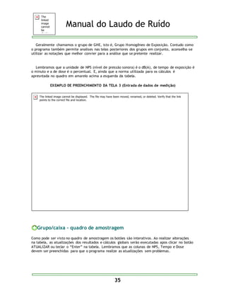 Manual do Laudo de Ruído 
Geralmente chamamos o grupo de GHE, isto é, Grupo Homogêneo de Exposição. Contudo como 
o programa também permite analises nas telas posteriores dos grupos em conjunto, aconselha-se 
utilizar as notações que melhor convier para a análise que se pretente realizar. 
Lembramos que a unidade de NPS (nível de pressão sonora) é o dB(A), de tempo de exposição é 
o minuto e a de dose é o percentual. E, ainda que a norma utilizada para os cálculos é 
apresntada no quadro em amarelo acima a esquerda da tabela. 
EXEMPLO DE PREENCHIMENTO DA TELA 3 (Entrada de dados de medição) 
Grupo/caixa - quadro de amostragem 
Como pode ser visto no quadro de amostragem os botões são interativos. Ao realizar alterações 
na tabela, as atualizações dos resultados e cálculos globais serão executadas apos clicar no botão 
ATUALIZAR ou teclar o “Enter” na tabela. Lembramos que as colunas de NPS, Tempo e Dose 
devem ser preenchidas para que o programa realize as atualizações sem problemas. 
35 
 