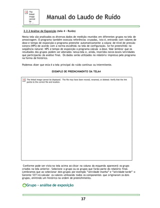 Manual do Laudo de Ruído 
37 
2.2.2 Análise de Exposição (tela 4 – Ruído) 
Nesta tela são analisados os diversos dados de medição reunidos em diferentes grupos na tela de 
amostragem. O programa também executa referências cruzadas, isto é, entrando com valores de 
dose e tempo de exposição o programa preenche automaticamente a coluna de nível de pressão 
sonora (NPS) de acordo com a norma escolhida na tela de configuração. Se for preenchido na 
seqüência natural: NPS e tempo de exposição o programa calcula a dose. Vale lembrar que os 
resultados dos grupos podem ser alterados nessa tela e, ainda, inseridos novos locais/atividades 
que participarão da análise final. Os dados serão utilizados no relatório impresso pelo programa 
na forma de histórico. 
Podemos dizer que esta é a tela principal do ruído contínuo ou intermitente. 
EXEMPLO DE PREENCHIMENTO DA TELA4 
Conforme pode ser visto na tela acima ao clicar na coluna da esquerda aparecerá os grupo 
criados na tela anterior. Selecione o grupo ou os grupos que farão parte do relatório final. 
Lembramos que ao selecionar dois grupos por exemplo “atividade manha” e “atividade tarde” o 
Gerente SST irá calcular os valores utilizando todos os componentes que originaram os dois 
grupos, emitindo um histórico na ordem de preenchimento. 
Grupo - análise de exposição 
 